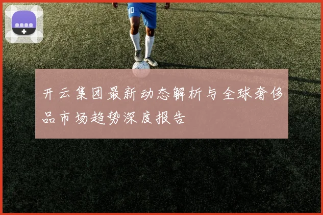开云集团最新动态解析与全球奢侈品市场趋势深度报告