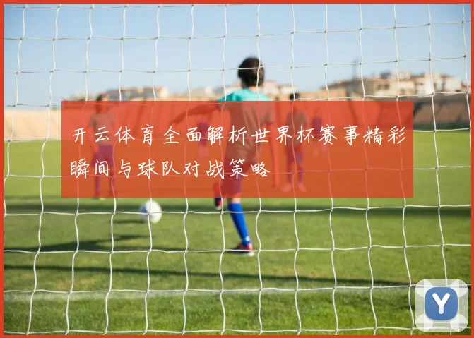 开云体育全面解析世界杯赛事精彩瞬间与球队对战策略