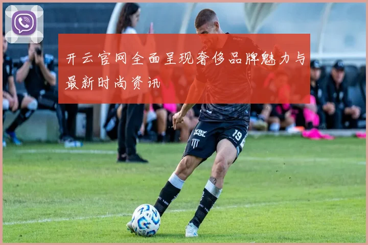 开云官网全面呈现奢侈品牌魅力与最新时尚资讯